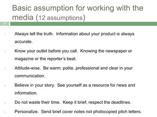 Basic assumption for working with the
media (12 assumptions)
31
1. Always tell the truth. Information about your product is always
accurate.
2. Know your outlet before you call. Knowing the newspaper or
magazine or the reporter’s beat.
3. Attitude-wise. Be warm, polite, professional and clear in your
communication.
4. Believe in your story. See yourself as a resource for news and
information.
5. Do not waste their time. Keep it brief, respect the deadlines.
6. Personalize. Send brief cover notes not photocopied pitch letters.
 