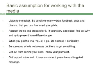 Basic assumption for working with the
media32
7. Listen to the editor. Be sensitive to any verbal feedback, cues and
clues so that you can fine tuned your pitch.
8. Respect the no and prepare for it. If your story is rejected, find out why
and try to present from different angle.
9. When you get the final ‘no’, let it go. Do not take it personally.
10. Be someone who is not always out there to get something.
11. Get out from behind your desk. Know your journalist.
12. Get beyond voice mail. Leave a succinct, proactive and targeted
message.
 