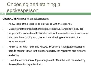 Choosing and training a
spokesperson33
CHARACTERISTICS of a spokesperson:
1. Knowledge of the topic to be discussed with the reporter.
2. Understand the organizations overall objectives and strategies. Be
prepared for unpredictable questions from the reporter. Need someone
who can think quickly and gracefully and being responsive to the
reporters need.
3. Ability to tell what he or she knows. Proficient in language used and
able to present ideas that is understood by the reporters and stations
audience.
4. Have the confidence of top management. Must be well respected by
those within the organization.
 