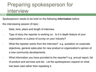 Preparing spokesperson for
interview34
Spokesperson needs to be brief on the following information before
the interviewing session (9 tips) :
1. Date, time, place and length of interview.
2. Type of story the reporter is working on. Is it in depth feature of your
organization or a piece of survey on your industry?
3. What the reporter wants from the interview? e.g. quotation on corporate
objectives, general sales plan for new product or organization’s opinion of
a new community developments.
4. What information you have provided to the reporter? e.g. annual report, list
of product and services and etc. Let the spokesperson expand on what
has been said rather than repeating it.
 
