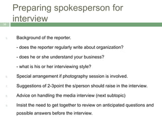 Preparing spokesperson for
interview35
5. Background of the reporter.
- does the reporter regularly write about organization?
- does he or she understand your business?
- what is his or her interviewing style?
6. Special arrangement if photography session is involved.
7. Suggestions of 2-3point the s/person should raise in the interview.
8. Advice on handling the media interview (next subtopic)
9. Insist the need to get together to review on anticipated questions and
possible answers before the interview.
 