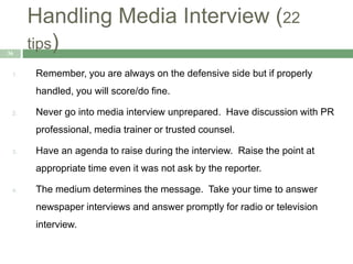 Handling Media Interview (22
tips)36
1. Remember, you are always on the defensive side but if properly
handled, you will score/do fine.
2. Never go into media interview unprepared. Have discussion with PR
professional, media trainer or trusted counsel.
3. Have an agenda to raise during the interview. Raise the point at
appropriate time even it was not ask by the reporter.
4. The medium determines the message. Take your time to answer
newspaper interviews and answer promptly for radio or television
interview.
 
