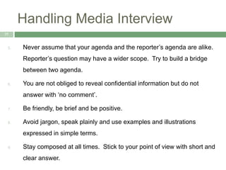 Handling Media Interview
37
5. Never assume that your agenda and the reporter’s agenda are alike.
Reporter’s question may have a wider scope. Try to build a bridge
between two agenda.
6. You are not obliged to reveal confidential information but do not
answer with ‘no comment’.
7. Be friendly, be brief and be positive.
8. Avoid jargon, speak plainly and use examples and illustrations
expressed in simple terms.
9. Stay composed at all times. Stick to your point of view with short and
clear answer.
 
