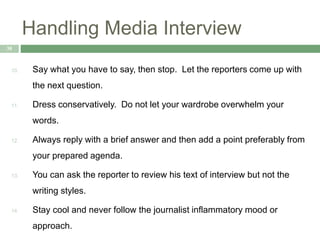 Handling Media Interview
38
10. Say what you have to say, then stop. Let the reporters come up with
the next question.
11. Dress conservatively. Do not let your wardrobe overwhelm your
words.
12. Always reply with a brief answer and then add a point preferably from
your prepared agenda.
13. You can ask the reporter to review his text of interview but not the
writing styles.
14. Stay cool and never follow the journalist inflammatory mood or
approach.
 