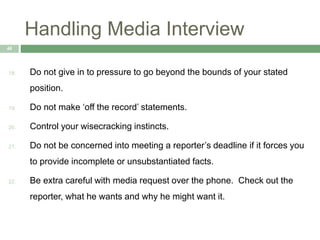 Handling Media Interview
40
18. Do not give in to pressure to go beyond the bounds of your stated
position.
19. Do not make ‘off the record’ statements.
20. Control your wisecracking instincts.
21. Do not be concerned into meeting a reporter’s deadline if it forces you
to provide incomplete or unsubstantiated facts.
22. Be extra careful with media request over the phone. Check out the
reporter, what he wants and why he might want it.
 