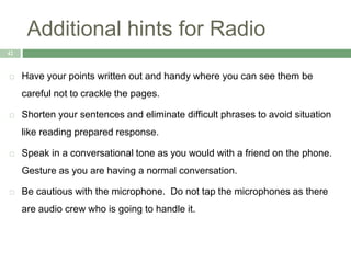 Additional hints for Radio
42
 Have your points written out and handy where you can see them be
careful not to crackle the pages.
 Shorten your sentences and eliminate difficult phrases to avoid situation
like reading prepared response.
 Speak in a conversational tone as you would with a friend on the phone.
Gesture as you are having a normal conversation.
 Be cautious with the microphone. Do not tap the microphones as there
are audio crew who is going to handle it.
 