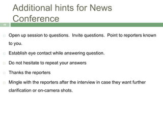 Additional hints for News
Conference44
 Open up session to questions. Invite questions. Point to reporters known
to you.
 Establish eye contact while answering question.
 Do not hesitate to repeat your answers
 Thanks the reporters
 Mingle with the reporters after the interview in case they want further
clarification or on-camera shots.
 