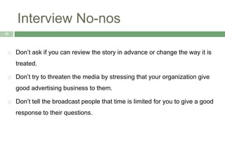 Interview No-nos
45
 Don’t ask if you can review the story in advance or change the way it is
treated.
 Don’t try to threaten the media by stressing that your organization give
good advertising business to them.
 Don’t tell the broadcast people that time is limited for you to give a good
response to their questions.
 