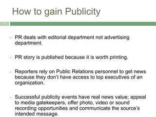 How to gain Publicity
6
 PR deals with editorial department not advertising
department.
 PR story is published because it is worth printing.
 Reporters rely on Public Relations personnel to get news
because they don’t have access to top executives of an
organization.
 Successful publicity events have real news value; appeal
to media gatekeepers, offer photo, video or sound
recording opportunities and communicate the source’s
intended message.
 