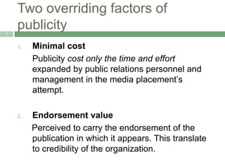Two overriding factors of
publicity7
1. Minimal cost
Publicity cost only the time and effort
expanded by public relations personnel and
management in the media placement’s
attempt.
2. Endorsement value
Perceived to carry the endorsement of the
publication in which it appears. This translate
to credibility of the organization.
 