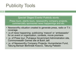 Publicity Tools
9
Special/ Staged Events/ Publicity stunts.
Press tours, plants tours, newsworthy company projects,
commercially sponsored news happenings and etc.
• Newsworthy situation created to generate press, radio or T.V.
coverage.
• i.e.of news happening- publicizing ‘mascot’ or ‘ambassador’
for an event or organization, contests, movie premiere
• i.e. of Press tour- Putrajaya Government Administration site,
Commonwealth Games site at Bukit Jalil
• i.e. of Newsworthy Company Projects- Humanitarian Fund,
Tabung Barisan Bertindak Kosovo, Tabung Palestin
 