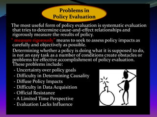 Problems in
                    Policy Evaluation
The most useful form of policy evaluation is systematic evaluation
 that tries to determine cause-and-effect relationships and
 rigorously measure the results of policy.
“ measure rigorously” means to seek to assess policy impacts as
 carefully and objectively as possible.
 Determining whether a policy is doing what it is supposed to do,
 is not an easy task as a number of conditions create obstacles or
 problems for effective accomplishment of policy evaluation.
 These problems include:
  - Uncertainty over policy goals
  - Difficulty in Determining Causality
  - Diffuse Policy Impacts
  - Difficulty in Data Acquisition
  - Official Resistance
  - A Limited Time Perspective
  - Evaluation Lacks Influence
 