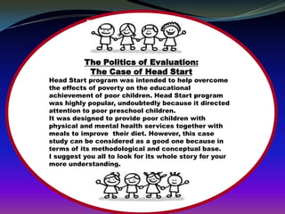 The Politics of Evaluation:
           The Case of Head Start
Head Start program was intended to help overcome
the effects of poverty on the educational
achievement of poor children. Head Start program
was highly popular, undoubtedly because it directed
attention to poor preschool children.
It was designed to provide poor children with
physical and mental health services together with
meals to improve their diet. However, this case
study can be considered as a good one because in
terms of its methodological and conceptual base.
I suggest you all to look for its whole story for your
more understanding.
 