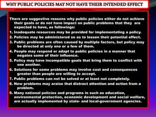 There are suggestive reasons why public policies either do not achieve
   their goals or do not have impact on public problems that they are
   expected to have, as followings:
1. Inadequate resources may be provided for implementating a policy.
2. Policies may be administered so as to lessen their potential effect.
3. Public problems are often caused by multiple factors, but policy may
     be directed at only one or a few of them.
4. People may respond or adapt to public policies in a manner that
     negates some of their influence.
5. Policy may have incompatible goals that bring them to conflict with
     one another.
6. Solutions for some problems may involve cost and consequences
     greater than people are willing to accept.
7. Public problems can not be solved or at least not completely.
8. New problems may araise that distract attention and action from a
     problem.
9. Many national policies and programs in such as education,
   environmental protection, economic development and social welfare,
   are actually implemented by state- and local-government agencies.
 