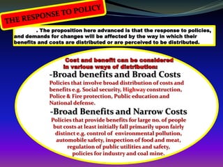 . The proposition here advanced is that the response to policies,
and demands for changes will be affected by the way in which their
benefits and costs are distributed or are perceived to be distributed.




             -Broad benefits and Broad Costs
             Policies that involve broad distribution of costs and
             benefits e.g. Social security, Highway construction,
             Police & Fire protection, Public education and
             National defense.
             -Broad Benefits and Narrow Costs
             Policies that provide benefits for large no. of people
              but costs at least initially fall primarily upon fairly
               distinct e.g. control of environmental pollution,
               automobile safety, inspection of food and meat,
                    regulation of public utilities and safety,
                      policies for industry and coal mine.
 