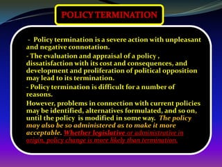 - Policy termination is a severe action with unpleasant
and negative connotation.
- The evaluation and appraisal of a policy ,
dissatisfaction with its cost and consequences, and
development and proliferation of political opposition
may lead to its termination.
- Policy termination is difficult for a number of
reasons.
However, problems in connection with current policies
may be identified, alternatives formulated, and so on,
until the policy is modified in some way. The policy
may also be so administered as to make it more
acceptable. Whether legislative or administrative in
origin, policy change is more likely than termination.
 
