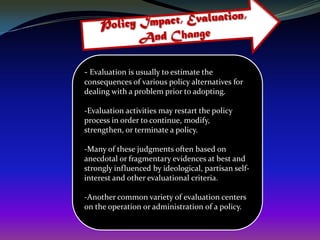 - Evaluation is usually to estimate the
consequences of various policy alternatives for
dealing with a problem prior to adopting.

-Evaluation activities may restart the policy
process in order to continue, modify,
strengthen, or terminate a policy.

-Many of these judgments often based on
anecdotal or fragmentary evidences at best and
strongly influenced by ideological, partisan self-
interest and other evaluational criteria.

-Another common variety of evaluation centers
on the operation or administration of a policy.
 