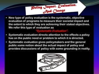  New type of policy evaluation is the systematic, objective
  evaluation of programs to measure their societal impact and
  the extent to which they are achieving their stated objectives.
  We refer this type of evaluation as
                       “Systematic Evaluation”.
 Systematic evaluation directs attention to the effects a policy
  has on the public need or problem to which it is directed.
 Systematic evaluation gives policymakers and the general
  public some notion about the actual impact of policy and
  provides discussions of policy with some grounding in reality.
 