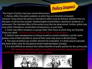 The impact of policy may have several dimensions:
  1. Policies affect the public problem at which they are directed and people
involved. Those whom the policy is intended to affect must be defined, whether they are
the poor, small-business people, disadvantaged schoolchildren, petroleum producer, or
whomever. The intended effect of the policy must then be determined. Further, policy may
have either intended or unintended consequences, or even both.
   2. Policy may effect situations or groups other than those at which they are directed.
These are called “third-party effects, spillover effects, or externalities”.
   3. Policies have consequences on future as well as current conditions, and for some
policies most of their benefits or some of their costs may occur in the far future.
   4. The costs of policies are another element for evaluation. It is fairly easy to calculate
the direct dollar costs for the governmental implementation of policy.
   5. It is also difficult to measure the indirect benefits of public policies for the community.
         The analysis of public policy is usually focused upon what government
actually do, why and with what material effects.
 