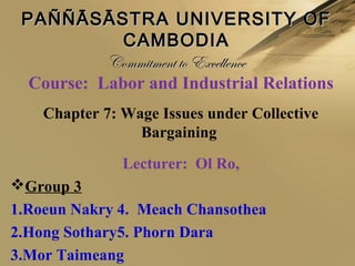 Course: Labor and Industrial Relations
Chapter 7: Wage Issues under Collective
Bargaining
Lecturer: Ol Ro,
Group 3
1.Roeun Nakry 4. Meach Chansothea
2.Hong Sothary5. Phorn Dara
3.Mor Taimeang
PAÑÑĀSĀSTRA UNIVERSITY OFPAÑÑĀSĀSTRA UNIVERSITY OF
CAMBODIACAMBODIA
Commitment to ExcellenceCommitment to Excellence
 