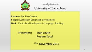 1
សាកលវិទ្យាល័យបាត់ដំបង
University of Battambang
Lecturer: Mr. Lim Chantha
Subject :Curriculum Design and Development
Book : Curriculum Development in Language Teaching
Presenters: Sran Louth
Roeurn Kosal
18th, November 2017
 