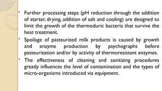  Further processing steps (pH reduction through the addition
of starter, drying, addition of salt and cooling) are designed to
limit the growth of the thermoduric bacteria that survive the
heat treatment.
 Spoilage of pasteurized milk products is caused by growth
and enzyme production by psychographs before
pasteurization and/or by activity of thermoresistant enzymes.
 The effectiveness of cleaning and sanitizing procedures
greatly influences the level of contamination and the types of
micro-organisms introduced via equipment.
 
