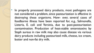  In properly processed dairy products, most pathogens are
not considered a problem, since pasteurization is effective in
destroying these organisms. How- ever, several cases of
foodborne illness have been reported for, e.g., Salmonella,
Listeria, E. coli and Yersinia, due to post-pasteurization
contamination. Production of heat-stable enterotoxins by
Staph aureus in raw milk may also cause disease via various
dairy products including pasteurized milk, cheese, ice cream,
butter and non-fat dry milk.
 