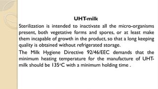 UHT
-milk
Sterilization is intended to inactivate all the micro-organisms
present, both vegetative forms and spores, or at least make
them incapable of growth in the product, so that a long keeping
quality is obtained without refrigerated storage.
The Milk Hygiene Directive 92/46/EEC demands that the
minimum heating temperature for the manufacture of UHT-
milk should be 135o
C with a minimum holding time .
 
