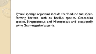 Typical spoilage organisms include thermoduric and spore-
forming bacteria such as Bacillus species, Geobacillus
species, Streptococcus and Micrococcus and occasionally
some Gram-negative bacteria.
 
