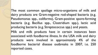 The most common spoilage micro-organisms of milk and
dairy products are Gram-negative rod-shaped bacteria (e.g.
Pseudomonas spp., coliforms), Gram-positive spore-forming
bacteria (e.g. Bacillus spp., Clostridium spp.), lactic acid
producing bacteria (e.g. Streptococcus spp.) and yeasts.
Milk and milk products have in certain instances been
associated with foodborne illness. In the USA milk and dairy
products were involved in approximately 4% of the
foodborne bacterial disease outbreaks in 2007, i.e. 250
reported cases.
 