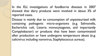 In the EU, investigations of foodborne diseases in 2007
showed that dairy products were involved in about 3% of
reported cases.
Disease is mainly due to consumption of unpasteurized milk
containing pathogenic micro-organisms (e.g. Salmonella,
Escherichia coli, Listeria monocytogenes, and importantly
Campylobacter) or products that have been contaminated
after production or have undergone temperature abuse (e.g.
calicivirus including norovirus, Staphylococcus aureus).
 