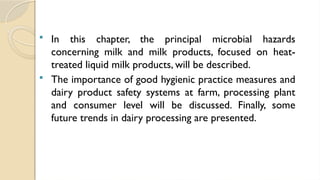  In this chapter, the principal microbial hazards
concerning milk and milk products, focused on heat-
treated liquid milk products, will be described.
 The importance of good hygienic practice measures and
dairy product safety systems at farm, processing plant
and consumer level will be discussed. Finally, some
future trends in dairy processing are presented.
 