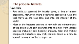 The principal hazards
Raw milk
 Raw milk, as secreted by healthy cows, is free of micro-
organisms. However, micro-organisms associated with the
teat move up the teat canal and into the interior of the
udder.
 Most of the bacteria present in raw milk are contaminants
of the outside and gain entrance into the milk from various
sources including soil, bedding, manure, feed and milking
equipment. Therefore, raw milk contains levels of a few to
several thousands of bacteria per ml.
 