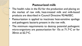 Pasteurized milk
 The health rules in the EU for the production and placing on
the market of raw milk, heat-treated milk and milk-based
products are described in Council Directive 92/46/EEC.
 Pasteurization is applied to inactivate heat-sensitive spoilage
and pathogenic bacteria present in the raw milk.
 The minimum requirements to destroy potential pathogenic
micro-organisms are pasteurization for 15s at 71.7o
C or for
30min at 62.7o
C.
 