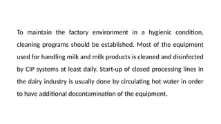 To maintain the factory environment in a hygienic condition,
cleaning programs should be established. Most of the equipment
used for handling milk and milk products is cleaned and disinfected
by CIP systems at least daily. Start-up of closed processing lines in
the dairy industry is usually done by circulating hot water in order
to have additional decontamination of the equipment.
 