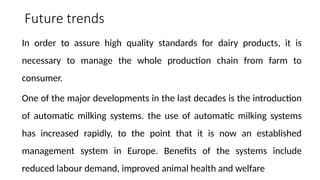 Future trends
In order to assure high quality standards for dairy products, it is
necessary to manage the whole production chain from farm to
consumer.
One of the major developments in the last decades is the introduction
of automatic milking systems. the use of automatic milking systems
has increased rapidly, to the point that it is now an established
management system in Europe. Benefits of the systems include
reduced labour demand, improved animal health and welfare
 
