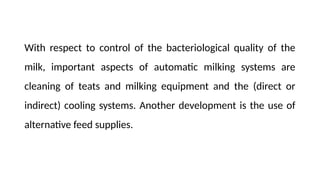 With respect to control of the bacteriological quality of the
milk, important aspects of automatic milking systems are
cleaning of teats and milking equipment and the (direct or
indirect) cooling systems. Another development is the use of
alternative feed supplies.
 