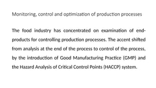 Monitoring, control and optimization of production processes
The food industry has concentrated on examination of end-
products for controlling production processes. The accent shifted
from analysis at the end of the process to control of the process,
by the introduction of Good Manufacturing Practice (GMP) and
the Hazard Analysis of Critical Control Points (HACCP) system.
 