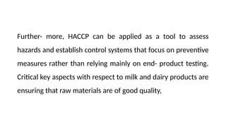 Further- more, HACCP can be applied as a tool to assess
hazards and establish control systems that focus on preventive
measures rather than relying mainly on end- product testing.
Critical key aspects with respect to milk and dairy products are
ensuring that raw materials are of good quality,
 