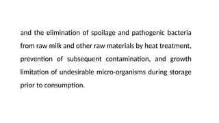 and the elimination of spoilage and pathogenic bacteria
from raw milk and other raw materials by heat treatment,
prevention of subsequent contamination, and growth
limitation of undesirable micro-organisms during storage
prior to consumption.
 