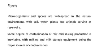 Farm
Micro-organisms and spores are widespread in the natural
environment, with soil, water, plants and animals serving as
reservoirs.
Some degree of contamination of raw milk during production is
inevitable, with milking and milk storage equipment being the
major sources of contamination.
 