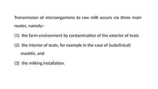 Transmission of microorganisms to raw milk occurs via three main
routes, namely:-
(1) the farm environment by contamination of the exterior of teats
(2) the interior of teats, for example in the case of (subclinical)
mastitis, and
(3) the milking installation.
 