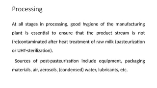 Processing
At all stages in processing, good hygiene of the manufacturing
plant is essential to ensure that the product stream is not
(re)contaminated after heat treatment of raw milk (pasteurization
or UHT-sterilization).
Sources of post-pasteurization include equipment, packaging
materials, air, aerosols, (condensed) water, lubricants, etc.
 