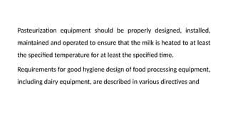 Pasteurization equipment should be properly designed, installed,
maintained and operated to ensure that the milk is heated to at least
the specified temperature for at least the specified time.
Requirements for good hygiene design of food processing equipment,
including dairy equipment, are described in various directives and
 