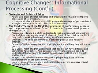    Strategies and Problem Solving:
    ◦ Adults and older children rehearse and organize information to improve
      processing of information.
    ◦ It is not until about 4 years that child acquire the concept of perspectives –
      a single stimulus can be described in 2 different ways.
   The Child’s Theory of the Mind: the awareness of one’s mental process
    and the processes of others. From 18 months to 3 years developmental
    changes occur.
    ◦ Perception - By age 2 a child understands that a person will see what’s in
      front of their own eyes instead of what’s in front of the child’s eyes. By 3
      they realize looking leads to knowing what’s in a container
    ◦ Emotions- The child can distinguish between positive and negative
      emotions.
    ◦ Desires- Children recognize that if people want something they will try to
      get it.
    ◦ By 5 years, most children understand that people can have different and
      sometimes false beliefs. And between 5 to 7 years, children begin to
      understand that people’s behaviors do not always reflect one’s thoughts
      and feelings.
    ◦ At age 7 and beyond children realize that people may have different
      interpretations of the same event.
    ◦ In early adolescence children understand that a person can have mixed
      feeling about the same event.
 