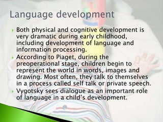    Both physical and cognitive development is
    very dramatic during early childhood,
    including development of language and
    information processing.
   According to Piaget, during the
    preoperational stage, children begin to
    represent the world in words, images and
    drawing. Most often, they talk to themselves
    in a process called self talk or private speech.
   Vygotsky sees dialogue as an important role
    of language in a child’s development.
 