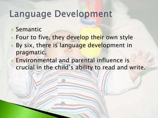    Semantic
   Four to five, they develop their own style
   By six, there is language development in
    pragmatic.
   Environmental and parental influence is
    crucial in the child’s ability to read and write.
 