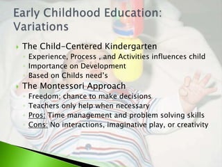    The Child-Centered Kindergarten
    ◦ Experience, Process , and Activities influences child
    ◦ Importance on Development
    ◦ Based on Childs need’s
   The Montessori Approach
    ◦   Freedom; chance to make decisions
    ◦   Teachers only help when necessary
    ◦   Pros: Time management and problem solving skills
    ◦   Cons: No interactions, imaginative play, or creativity
 