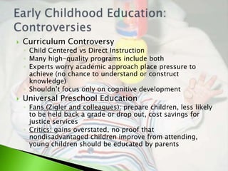    Curriculum Controversy
    ◦ Child Centered vs Direct Instruction
    ◦ Many high-quality programs include both
    ◦ Experts worry academic approach place pressure to
      achieve (no chance to understand or construct
      knowledge)
    ◦ Shouldn’t focus only on cognitive development
   Universal Preschool Education
    ◦ Fans (Zigler and colleagues): prepare children, less likely
      to be held back a grade or drop out, cost savings for
      justice services
    ◦ Critics: gains overstated, no proof that
      nondisadvantaged children improve from attending,
      young children should be educated by parents
 