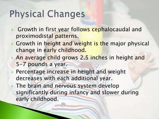     Growth in first year follows cephalocaudal and
    proximodistal patterns.
   Growth in height and weight is the major physical
    change in early childhood.
   An average child grows 2.5 inches in height and
    5-7 pounds a year.
   Percentage increase in height and weight
    decreases with each additional year.
   The brain and nervous system develop
    significantly during infancy and slower during
    early childhood.
 